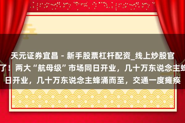 天元证券宜昌 - 新手股票杠杆配资_线上炒股官方配资杠杆 上海透顶火了！两大“航母级”市场同日开业，几十万东说念主蜂涌而至，交通一度瘫痪