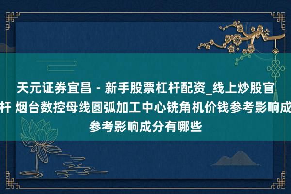 天元证券宜昌 - 新手股票杠杆配资_线上炒股官方配资杠杆 烟台数控母线圆弧加工中心铣角机价钱参考影响成分有哪些