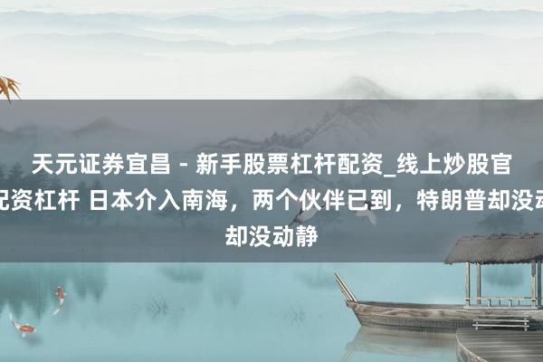 天元证券宜昌 - 新手股票杠杆配资_线上炒股官方配资杠杆 日本介入南海，两个伙伴已到，特朗普却没动静