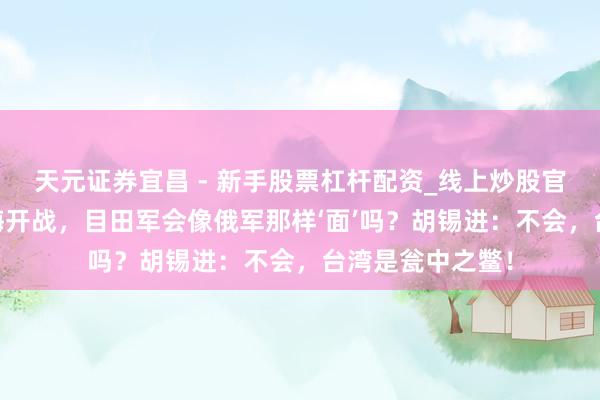 天元证券宜昌 - 新手股票杠杆配资_线上炒股官方配资杠杆 台海开战，目田军会像俄军那样‘面’吗？胡锡进：不会，台湾是瓮中之鳖！