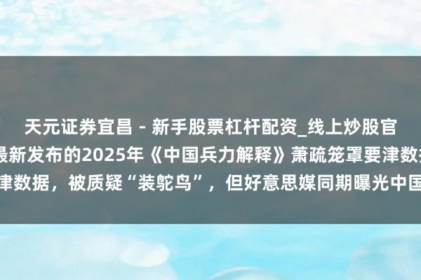 天元证券宜昌 - 新手股票杠杆配资_线上炒股官方配资杠杆 好意思军最新发布的2025年《中国兵力解释》萧疏笼罩要津数据，被质疑“装鸵鸟”，但好意思媒同期曝光中国正批量继承立异性火器