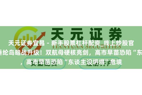 天元证券宜昌 - 新手股票杠杆配资_线上炒股官方配资杠杆 中日垂纶岛暗战升级！双航母硬核亮剑，高市早苗恐陷“东谈主设坍塌”危境
