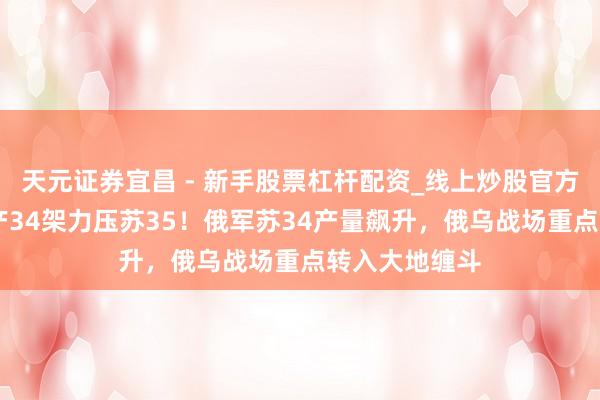 天元证券宜昌 - 新手股票杠杆配资_线上炒股官方配资杠杆 年产34架力压苏35！俄军苏34产量飙升，俄乌战场重点转入大地缠斗