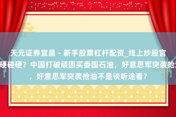 天元证券宜昌 - 新手股票杠杆配资_线上炒股官方配资杠杆 真要硬碰硬？中国打破顽固买委国石油，好意思军突袭抢油不是谈听途看？