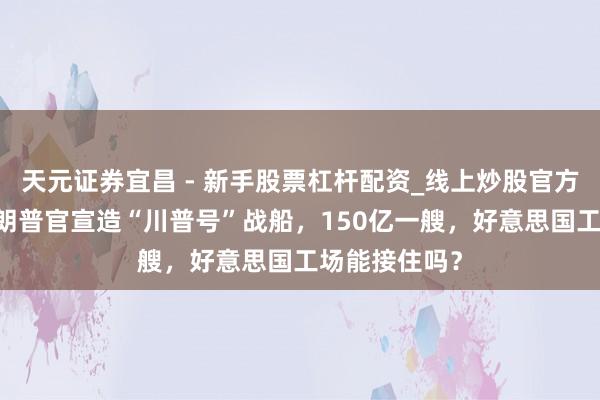 天元证券宜昌 - 新手股票杠杆配资_线上炒股官方配资杠杆 特朗普官宣造“川普号”战船，150亿一艘，好意思国工场能接住吗？
