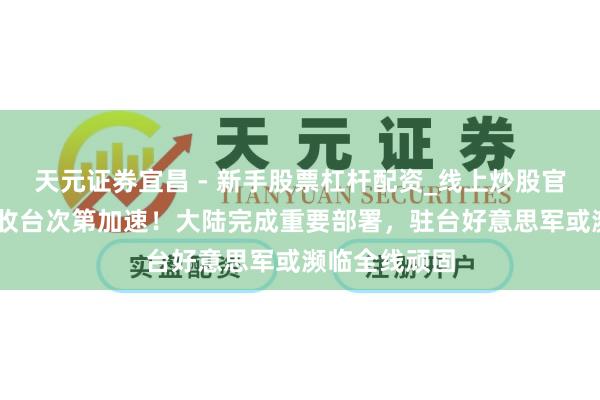 天元证券宜昌 - 新手股票杠杆配资_线上炒股官方配资杠杆 收台次第加速！大陆完成重要部署，驻台好意思军或濒临全线顽固