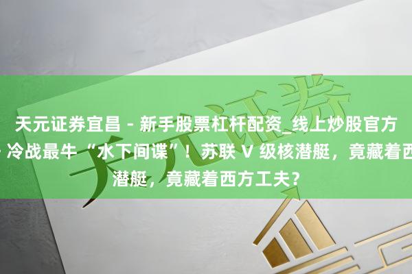 天元证券宜昌 - 新手股票杠杆配资_线上炒股官方配资杠杆 冷战最牛 “水下间谍”！苏联 V 级核潜艇，竟藏着西方工夫？