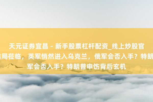 天元证券宜昌 - 新手股票杠杆配资_线上炒股官方配资杠杆 大结局莅临，英军悄然进入乌克兰，俄军会否入手？特朗普申饬背后玄机