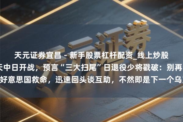 天元证券宜昌 - 新手股票杠杆配资_线上炒股官方配资杠杆 若有一天中日开战，预言“三大扫尾”日退役少将戳破：别再幻思好意思国救命，迅速回头谈互助，不然即是下一个乌克兰，流走漏日本唯独生路在哪