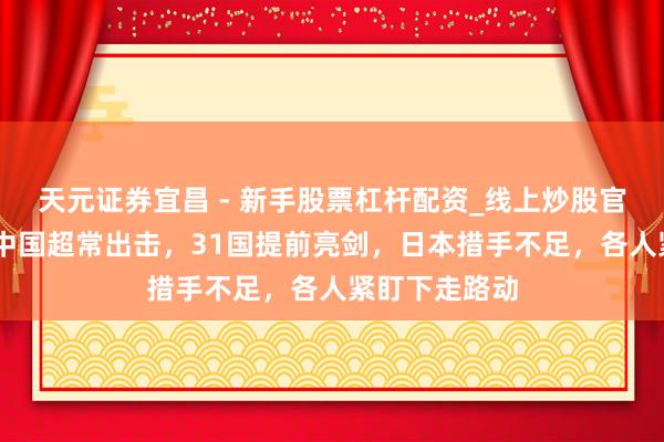天元证券宜昌 - 新手股票杠杆配资_线上炒股官方配资杠杆 中国超常出击，31国提前亮剑，日本措手不足，各人紧盯下走路动