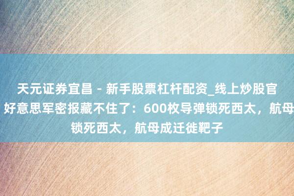 天元证券宜昌 - 新手股票杠杆配资_线上炒股官方配资杠杆 好意思军密报藏不住了：600枚导弹锁死西太，航母成迁徙靶子