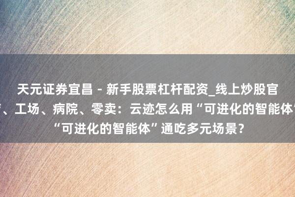 天元证券宜昌 - 新手股票杠杆配资_线上炒股官方配资杠杆 酒店、工场、病院、零卖：云迹怎么用“可进化的智能体”通吃多元场景？
