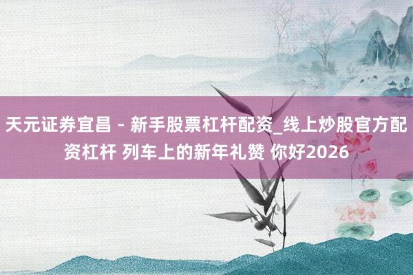 天元证券宜昌 - 新手股票杠杆配资_线上炒股官方配资杠杆 列车上的新年礼赞 你好2026