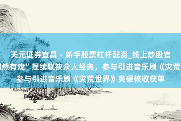 天元证券宜昌 - 新手股票杠杆配资_线上炒股官方配资杠杆 大麦“固然有戏”捏续联袂众人经典，参与引进音乐剧《灾荒世界》亮硬核收获单