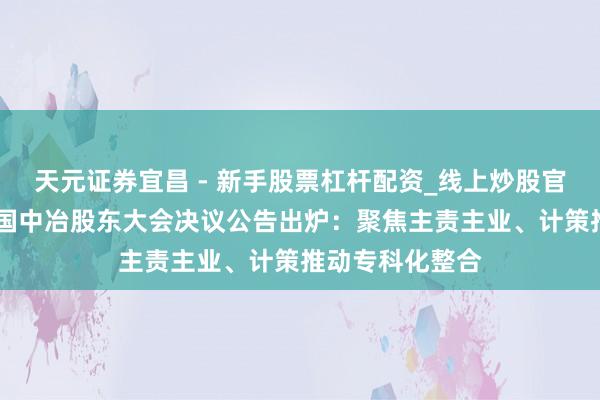 天元证券宜昌 - 新手股票杠杆配资_线上炒股官方配资杠杆 中国中冶股东大会决议公告出炉：聚焦主责主业、计策推动专科化整合