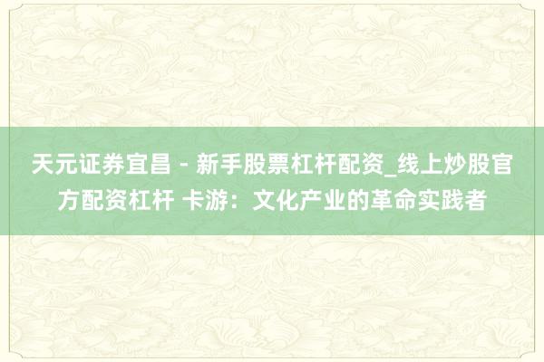 天元证券宜昌 - 新手股票杠杆配资_线上炒股官方配资杠杆 卡游：文化产业的革命实践者