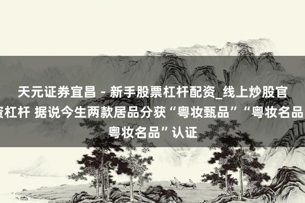 天元证券宜昌 - 新手股票杠杆配资_线上炒股官方配资杠杆 据说今生两款居品分获“粤妆甄品”“粤妆名品”认证