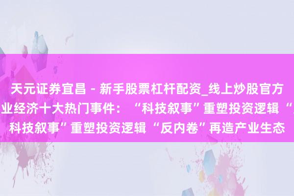 天元证券宜昌 - 新手股票杠杆配资_线上炒股官方配资杠杆 2025年度产业经济十大热门事件： “科技叙事”重塑投资逻辑 “反内卷”再造产业生态