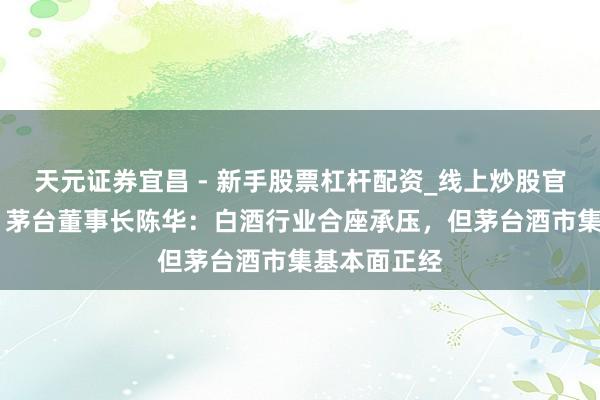 天元证券宜昌 - 新手股票杠杆配资_线上炒股官方配资杠杆 茅台董事长陈华：白酒行业合座承压，但茅台酒市集基本面正经