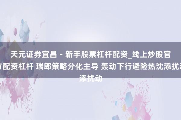 天元证券宜昌 - 新手股票杠杆配资_线上炒股官方配资杠杆 瑞郎策略分化主导 轰动下行避险热沈添扰动