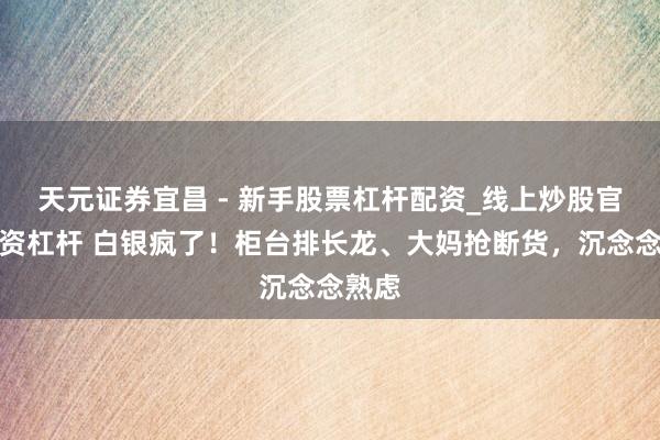 天元证券宜昌 - 新手股票杠杆配资_线上炒股官方配资杠杆 白银疯了！柜台排长龙、大妈抢断货，沉念念熟虑
