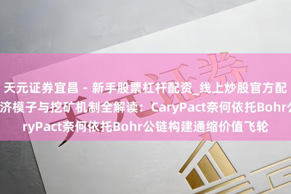 天元证券宜昌 - 新手股票杠杆配资_线上炒股官方配资杠杆 CA公约代币经济模子与挖矿机制全解读：CaryPact奈何依托Bohr公链构建通缩价值飞轮