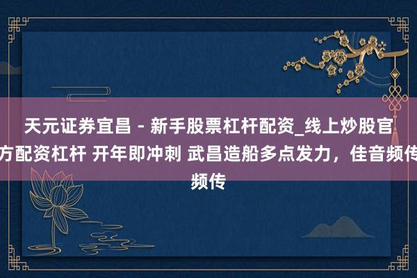天元证券宜昌 - 新手股票杠杆配资_线上炒股官方配资杠杆 开年即冲刺 武昌造船多点发力，佳音频传