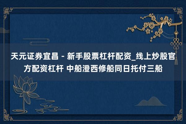 天元证券宜昌 - 新手股票杠杆配资_线上炒股官方配资杠杆 中船澄西修船同日托付三船